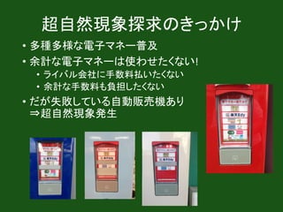 超自然現象探求のきっかけ
• 多種多様な電子マネー普及
• 余計な電子マネーは使わせたくない!
• ライバル会社に手数料払いたくない
• 余計な手数料も負担したくない
• だが失敗している自動販売機あり
⇒超自然現象発生
 