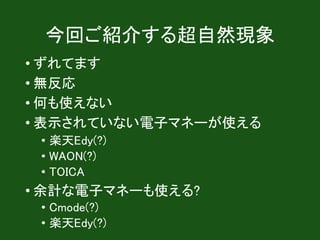 今回ご紹介する超自然現象
• ずれてます
• 無反応
• 何も使えない
• 一部の電子マネーが使えない
• manaca
• iD
• 余計な電子マネーも使える?
• Cmode(?)
• 楽天Edy(?)
 