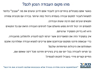 ‫לכם‬ ‫הנכון‬ ‫העבודה‬ ‫מקום‬ ‫מהו‬?
‫מה‬ ‫את‬ ‫עושים‬ ‫לרוב‬ ‫אתם‬ ‫לעבוד‬ ‫היכן‬ ‫בוחרים‬ ‫כמנהלים‬ ‫אתם‬ ‫כאשר‬"‫שנכון‬"‫כלומר‬
‫למצוא‬/‫צמודה‬ ‫מכונית‬ ‫עם‬ ‫בכירה‬ ‫שיותר‬ ‫כמה‬ ‫ניהול‬ ‫בעמדת‬ ‫עבודה‬ ‫למקום‬ ‫לעבור‬
‫טובים‬ ‫ותנאים‬(‫עבודה‬ ‫שעות‬ ‫הרבה‬ ‫עם‬.)
‫התנאים‬ ‫כל‬ ‫עם‬ ‫הזאת‬ ‫העבודה‬ ‫לעיתים‬ ‫אבל‬ ‫מושלם‬ ‫ממש‬ ‫להיות‬ ‫יכול‬ ‫זה‬ ‫לפעמים‬
‫שרציתם‬ ‫התפקיד‬ ‫בדיוק‬ ‫לא‬ ‫היא‬.
‫מהעבודה‬ ‫ולהתלהב‬ ‫להנהיג‬ ‫לכם‬ ‫יגרמו‬ ‫אשר‬ ‫המאפיינים‬ ‫את‬ ‫הזה‬ ‫בתפקיד‬ ‫אין‬.
‫אתכם‬ ‫שמלהיבה‬ ‫עבודה‬ ‫למצוא‬ ‫צריכים‬ ‫אתם‬ ‫עבודתכם‬ ‫ממקום‬ ‫תיהנו‬ ‫שבאמת‬ ‫כדי‬
‫שלכם‬ ‫המיוחדות‬ ‫היכולות‬ ‫את‬ ‫ושתהלום‬!
‫שם‬ ‫שאתם‬ ‫דקה‬ ‫מכל‬ ‫ותיהנו‬ ‫בעיניים‬ ‫ברק‬ ‫עם‬ ‫יום‬ ‫בכל‬ ‫לעבודה‬ ‫תגיעו‬ ‫כך‬,
‫לפנסיה‬ ‫לחכות‬ ‫בשביל‬ ‫מידי‬ ‫קצרים‬ ‫החיים‬!
 