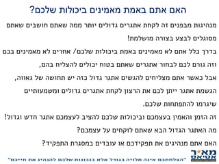 ‫שלכם‬ ‫ביכולות‬ ‫מאמינים‬ ‫באמת‬ ‫אתם‬ ‫האם‬?
‫שאתם‬ ‫חושבים‬ ‫שאתם‬ ‫ממה‬ ‫יותר‬ ‫גדולים‬ ‫אתגרים‬ ‫לקחת‬ ‫זה‬ ‫מבפנים‬ ‫מנהיגות‬
‫מושלמת‬ ‫בצורה‬ ‫לבצע‬ ‫מסוגלים‬!
‫שלכם‬ ‫ביכולות‬ ‫באמת‬ ‫מאמינים‬ ‫לא‬ ‫אתם‬ ‫כלל‬ ‫בדרך‬/‫בכם‬ ‫מאמינים‬ ‫לא‬ ‫אחרים‬
‫בהם‬ ‫להצליח‬ ‫יכולים‬ ‫בטוח‬ ‫שאתם‬ ‫אתגרים‬ ‫לבחור‬ ‫לכם‬ ‫גורם‬ ‫וזה‬,
‫גאווה‬ ‫של‬ ‫תחושה‬ ‫יש‬ ‫כזה‬ ‫גדול‬ ‫אתגר‬ ‫להגשים‬ ‫מצליחים‬ ‫אתם‬ ‫כאשר‬ ‫אבל‬,
‫ומשמעותיים‬ ‫גדולים‬ ‫אתגרים‬ ‫לקחת‬ ‫הרצון‬ ‫את‬ ‫לכם‬ ‫ייתן‬ ‫אתגר‬ ‫הגשמת‬
‫שלכם‬ ‫להתפתחות‬ ‫שיגרמו‬.
‫וגדול‬ ‫חדש‬ ‫אתגר‬ ‫לעצמכם‬ ‫להציב‬ ‫שלכם‬ ‫וביכולות‬ ‫בעצמכם‬ ‫והאמין‬ ‫הזמן‬ ‫זה‬!
‫עצמכם‬ ‫על‬ ‫לוקחים‬ ‫שאתם‬ ‫הבא‬ ‫הגדול‬ ‫האתגר‬ ‫מה‬?
‫התפקיד‬ ‫במסגרת‬ ‫עובדים‬ ‫או‬ ‫תפקידכם‬ ‫את‬ ‫מנהיגים‬ ‫אתם‬ ‫האם‬?
 