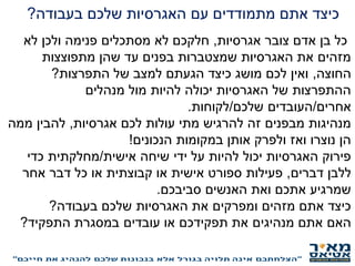 ‫כיצד‬‫בעבודה‬ ‫שלכם‬ ‫האגרסיות‬ ‫עם‬ ‫מתמודדים‬ ‫אתם‬?
‫כל‬‫אגרסיות‬ ‫צובר‬ ‫אדם‬ ‫בן‬,‫לא‬ ‫ולכן‬ ‫פנימה‬ ‫מסתכלים‬ ‫לא‬ ‫חלקכם‬
‫מתפוצצות‬ ‫שהן‬ ‫עד‬ ‫בפנים‬ ‫שמצטברות‬ ‫האגרסיות‬ ‫את‬ ‫מזהים‬
‫החוצה‬,‫התפרצות‬ ‫של‬ ‫למצב‬ ‫הגעתם‬ ‫כיצד‬ ‫מושג‬ ‫לכם‬ ‫ואין‬?
‫מנהלים‬ ‫מול‬ ‫להיות‬ ‫יכולה‬ ‫האגרסיות‬ ‫של‬ ‫ההתפרצות‬
‫אחרים‬/‫שלכם‬ ‫העובדים‬/‫לקוחות‬.
‫אגרסיות‬ ‫לכם‬ ‫עולות‬ ‫מתי‬ ‫להרגיש‬ ‫זה‬ ‫מבפנים‬ ‫מנהיגות‬,‫ממה‬ ‫להבין‬
‫הנכונים‬ ‫במקומות‬ ‫אותן‬ ‫ולפרק‬ ‫ואז‬ ‫נוצרו‬ ‫הן‬!
‫אישית‬ ‫שיחה‬ ‫ידי‬ ‫על‬ ‫להיות‬ ‫יכול‬ ‫האגרסיות‬ ‫פירוק‬/‫כדי‬ ‫מחלקתית‬
‫דברים‬ ‫ללבן‬,‫אחר‬ ‫דבר‬ ‫כל‬ ‫או‬ ‫קבוצתית‬ ‫או‬ ‫אישית‬ ‫ספורט‬ ‫פעילות‬
‫סביבכם‬ ‫האנשים‬ ‫ואת‬ ‫אתכם‬ ‫שמרגיע‬.
‫בעבודה‬ ‫שלכם‬ ‫האגרסיות‬ ‫את‬ ‫ומפרקים‬ ‫מזהים‬ ‫אתם‬ ‫כיצד‬?
‫האם‬‫התפקיד‬ ‫במסגרת‬ ‫עובדים‬ ‫או‬ ‫תפקידכם‬ ‫את‬ ‫מנהיגים‬ ‫אתם‬?
 