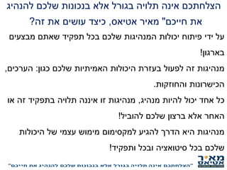 ‫להנהיג‬ ‫שלכם‬ ‫בנכונות‬ ‫אלא‬ ‫בגורל‬ ‫תלויה‬ ‫אינה‬ ‫הצלחתכם‬
‫חייכם‬ ‫את‬"‫אטיאס‬ ‫מאיר‬,‫זה‬ ‫את‬ ‫עושים‬ ‫כיצד‬?
‫מבצעים‬ ‫שאתם‬ ‫תפקיד‬ ‫בכל‬ ‫שלכם‬ ‫המנהיגות‬ ‫יכולות‬ ‫פיתוח‬ ‫ידי‬ ‫על‬
‫בארגון‬!
‫כגון‬ ‫שלכם‬ ‫האמיתיות‬ ‫היכולות‬ ‫בעזרת‬ ‫לפעול‬ ‫זה‬ ‫מנהיגות‬:‫הערכים‬,
‫והחוזקות‬ ‫הכישרונות‬.
‫מנהיג‬ ‫להיות‬ ‫יכול‬ ‫אחד‬ ‫כל‬,‫או‬ ‫זה‬ ‫בתפקיד‬ ‫תלויה‬ ‫איננה‬ ‫זו‬ ‫מנהיגות‬
‫להוביל‬ ‫שלכם‬ ‫ברצון‬ ‫אלא‬ ‫האחר‬!
‫היכולות‬ ‫של‬ ‫עצמי‬ ‫מימוש‬ ‫למקסימום‬ ‫להגיע‬ ‫הדרך‬ ‫היא‬ ‫מנהיגות‬
‫ותפקיד‬ ‫ובכל‬ ‫סיטואציה‬ ‫בכל‬ ‫שלכם‬!
‫התפקיד‬ ‫במסגרת‬ ‫עובדים‬ ‫או‬ ‫תפקידכם‬ ‫את‬ ‫מנהיגים‬ ‫אתם‬ ‫האם‬?
 