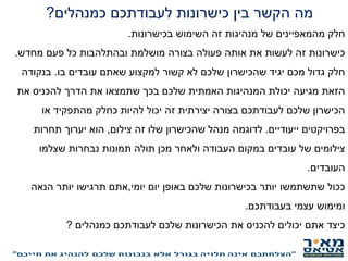 ‫מה‬‫כמנהלים‬ ‫לעבודתכם‬ ‫כישרונות‬ ‫בין‬ ‫הקשר‬?
‫חלק‬‫בכישרונות‬ ‫השימוש‬ ‫זה‬ ‫מנהיגות‬ ‫של‬ ‫מהמאפיינים‬.
‫מחדש‬ ‫פעם‬ ‫כל‬ ‫ובהתלהבות‬ ‫מושלמת‬ ‫בצורה‬ ‫פעולה‬ ‫אותה‬ ‫את‬ ‫לעשות‬ ‫זה‬ ‫כישרונות‬.
‫בו‬ ‫עובדים‬ ‫שאתם‬ ‫למקצוע‬ ‫קשור‬ ‫לא‬ ‫שלכם‬ ‫שהכישרון‬ ‫יגיד‬ ‫מכם‬ ‫גדול‬ ‫חלק‬.‫בנקודה‬
‫את‬ ‫להכניס‬ ‫הדרך‬ ‫את‬ ‫שתמצאו‬ ‫בכך‬ ‫שלכם‬ ‫האמתית‬ ‫המנהיגות‬ ‫יכולת‬ ‫מגיעה‬ ‫הזאת‬
‫או‬ ‫מהתפקיד‬ ‫כחלק‬ ‫להיות‬ ‫יכול‬ ‫זה‬ ‫יצירתית‬ ‫בצורה‬ ‫לעבודתכם‬ ‫שלכם‬ ‫הכישרון‬
‫ייעודיים‬ ‫בפרויקטים‬.‫צילום‬ ‫זה‬ ‫שלו‬ ‫שהכישרון‬ ‫מנהל‬ ‫לדוגמה‬,‫תחרות‬ ‫יערוך‬ ‫הוא‬
‫שצלמו‬ ‫נבחרות‬ ‫תמונות‬ ‫תולה‬ ‫מכן‬ ‫ולאחר‬ ‫העבודה‬ ‫במקום‬ ‫עובדים‬ ‫של‬ ‫צילומים‬
‫העובדים‬.
‫יום‬ ‫באופן‬ ‫שלכם‬ ‫בכישרונות‬ ‫יותר‬ ‫שתשתמשו‬ ‫ככול‬‫יומי‬,‫אתם‬‫הנאה‬ ‫יותר‬ ‫תרגישו‬
‫בעבודתכם‬ ‫עצמי‬ ‫ומימוש‬.
‫כמנהלים‬ ‫לעבודתכם‬ ‫שלכם‬ ‫הכישרונות‬ ‫את‬ ‫להכניס‬ ‫יכולים‬ ‫אתם‬ ‫כיצד‬?
‫התפקיד‬ ‫במסגרת‬ ‫עובדים‬ ‫או‬ ‫תפקידכם‬ ‫את‬ ‫מנהיגים‬ ‫אתם‬ ‫האם‬?
 