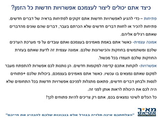 ‫כיצד‬‫הזמן‬ ‫כל‬ ‫חדשות‬ ‫אפשרויות‬ ‫לעצמכם‬ ‫ליצור‬ ‫יכולים‬ ‫אתם‬?
‫פתיחות‬–‫זקוקים‬ ‫אתם‬ ‫חדשות‬ ‫לאפשרויות‬ ‫להגיע‬ ‫כדי‬‫של‬ ‫בראיה‬ ‫לפתיחות‬‫חדשים‬ ‫דברים‬.
‫בעבר‬ ‫הכרתם‬ ‫שלא‬ ‫חדשים‬ ‫דברים‬ ‫לחוות‬ ‫או‬ ‫להכיר‬ ‫פתיחות‬,‫דברים‬‫מהדברים‬ ‫שונים‬ ‫שהם‬
‫אליהם‬ ‫רגילים‬ ‫שאתם‬.
‫אמונה‬‫עצמית‬-‫הערכים‬ ‫מערכת‬ ‫פי‬ ‫על‬ ‫עובדים‬ ‫ואתם‬ ‫בעצמכם‬ ‫מאמינים‬ ‫באמת‬ ‫אתם‬ ‫כאשר‬
‫שלכם‬ ‫והכישרונות‬ ‫בחוזקות‬ ‫ומשתמשים‬ ‫שלכם‬.‫אמונה‬‫בעזרת‬ ‫שאתם‬ ‫לדעת‬ ‫זה‬ ‫עצמית‬
‫מכשול‬ ‫בכל‬ ‫תעמדו‬ ‫שלכם‬ ‫החוזקות‬.
‫אפשרויות‬-‫למקומות‬ ‫קדימה‬ ‫אתכם‬ ‫לוקחות‬‫חדשים‬.‫הן‬‫מעבר‬ ‫להתפתח‬ ‫אפשרות‬ ‫לכם‬ ‫נותנות‬
‫בו‬ ‫נמצאים‬ ‫שאתם‬ ‫למקום‬‫עכשיו‬.‫כאשר‬‫בעצמכם‬ ‫מאמינים‬ ‫אתם‬,‫שלכם‬ ‫ביכולות‬+‫פתוחים‬
‫חדשים‬ ‫דברים‬ ‫ולבחון‬ ‫לנסות‬,‫מתגלות‬ ‫פתאום‬‫לפניכם‬‫שלא‬ ‫התחומים‬ ‫בכל‬ ‫חדשות‬ ‫אפשרויות‬
‫לפני‬ ‫אותן‬ ‫לראות‬ ‫היכולת‬ ‫את‬ ‫לכם‬ ‫היה‬‫זה‬.
‫כל‬‫בכם‬ ‫נמצאים‬ ‫לשינוי‬ ‫הכלים‬,‫לכך‬ ‫פתוחים‬ ‫להיות‬ ‫צריכים‬ ‫רק‬ ‫אתם‬!
 