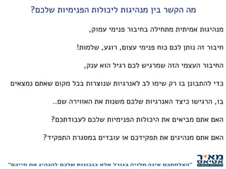‫שלכם‬ ‫הפנימיות‬ ‫ליכולות‬ ‫מנהיגות‬ ‫בין‬ ‫הקשר‬ ‫מה‬?
‫עמוק‬ ‫פנימי‬ ‫בחיבור‬ ‫מתחילה‬ ‫אמיתית‬ ‫מנהיגות‬,
‫עצום‬ ‫פנימי‬ ‫כוח‬ ‫לכם‬ ‫נותן‬ ‫זה‬ ‫חיבור‬,‫רוגע‬,‫שלמות‬!
‫ענק‬ ‫הוא‬ ‫רגיל‬ ‫לכם‬ ‫שמרגיש‬ ‫הזה‬ ‫העצמי‬ ‫החיבור‬,
‫נמצאים‬ ‫שאתם‬ ‫מקום‬ ‫בכל‬ ‫שנוצרות‬ ‫לאנרגיות‬ ‫לב‬ ‫שימו‬ ‫רק‬ ‫בו‬ ‫להתבונן‬ ‫כדי‬
‫בו‬,‫שם‬ ‫האווירה‬ ‫את‬ ‫משנות‬ ‫שלכם‬ ‫האנרגיות‬ ‫כיצד‬ ‫הרגישו‬..
‫לעבודתכם‬ ‫שלכם‬ ‫הפנימיות‬ ‫היכולות‬ ‫את‬ ‫מביאים‬ ‫אתם‬ ‫האם‬?
‫התפקיד‬ ‫במסגרת‬ ‫עובדים‬ ‫או‬ ‫תפקידכם‬ ‫את‬ ‫מנהיגים‬ ‫אתם‬ ‫האם‬?
 