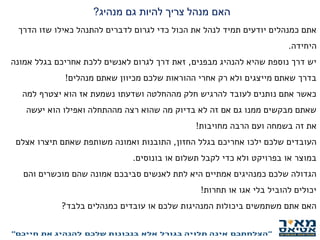‫מנהיג‬ ‫גם‬ ‫להיות‬ ‫צריך‬ ‫מנהל‬ ‫האם‬?
‫הדרך‬ ‫שזו‬ ‫כאילו‬ ‫להתנהל‬ ‫לדברים‬ ‫לגרום‬ ‫כדי‬ ‫הכול‬ ‫את‬ ‫לנהל‬ ‫תמיד‬ ‫יודעים‬ ‫כמנהלים‬ ‫אתם‬
‫היחידה‬.
‫מבפנים‬ ‫להנהיג‬ ‫שהיא‬ ‫נוספת‬ ‫דרך‬ ‫יש‬,‫אמונה‬ ‫בגלל‬ ‫אחריכם‬ ‫ללכת‬ ‫לאנשים‬ ‫לגרום‬ ‫דרך‬ ‫זאת‬
‫מנהלים‬ ‫שאתם‬ ‫מכיוון‬ ‫שלכם‬ ‫ההוראות‬ ‫אחרי‬ ‫רק‬ ‫ולא‬ ‫מייצגים‬ ‫שאתם‬ ‫בדרך‬!
‫למה‬ ‫יצטרף‬ ‫הוא‬ ‫אז‬ ‫נשמעת‬ ‫ושדעתו‬ ‫מההחלטה‬ ‫חלק‬ ‫להרגיש‬ ‫לעובד‬ ‫נותנים‬ ‫אתם‬ ‫כאשר‬
‫יעשה‬ ‫הוא‬ ‫ואפילו‬ ‫מההתחלה‬ ‫רצה‬ ‫שהוא‬ ‫מה‬ ‫בדיוק‬ ‫לא‬ ‫זה‬ ‫אם‬ ‫גם‬ ‫ממנו‬ ‫מבקשים‬ ‫שאתם‬
‫את‬‫מחויבות‬ ‫הרבה‬ ‫ועם‬ ‫בשמחה‬ ‫זה‬!
‫החזון‬ ‫בגלל‬ ‫אחריכם‬ ‫ילכו‬ ‫שלכם‬ ‫העובדים‬,‫אצלם‬ ‫תיצרו‬ ‫שאתם‬ ‫משותפת‬ ‫ואמונה‬ ‫התובנות‬
‫בונוסים‬ ‫או‬ ‫תשלום‬ ‫לקבל‬ ‫כדי‬ ‫ולא‬ ‫בפרויקט‬ ‫או‬ ‫במוצר‬.
‫והם‬ ‫מוכשרים‬ ‫שהם‬ ‫אמונה‬ ‫סביבכם‬ ‫לאנשים‬ ‫לתת‬ ‫היא‬ ‫אמתיים‬ ‫כמנהיגים‬ ‫שלכם‬ ‫הגדולה‬
‫תחרות‬ ‫או‬ ‫אגו‬ ‫בלי‬ ‫להוביל‬ ‫יכולים‬!
‫בלבד‬ ‫כמנהלים‬ ‫עובדים‬ ‫או‬ ‫שלכם‬ ‫המנהיגות‬ ‫ביכולות‬ ‫משתמשים‬ ‫אתם‬ ‫האם‬?
‫להוביל‬ ‫שלכם‬ ‫לעובדים‬ ‫נותנים‬ ‫אתם‬ ‫האם‬?
 