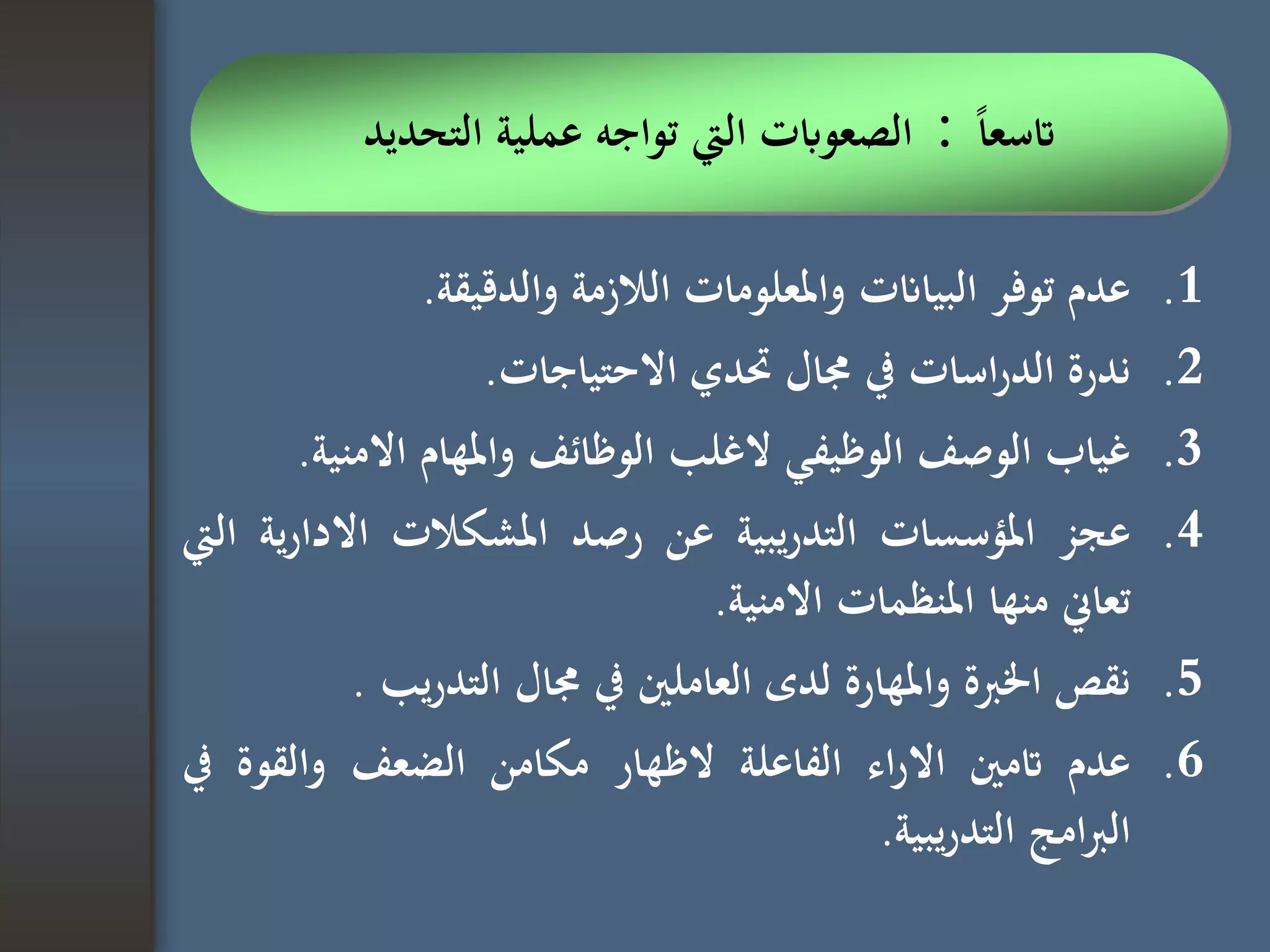 .1‫عدم‬‫توفر‬‫البياانت‬‫واملعلومات‬‫الالزمة‬‫والدقيقة‬.
.2‫ندرة‬‫اسات‬‫ر‬‫الد‬‫يف‬‫جمال‬‫حتدي‬‫االحتياجات‬.
.3‫غياب‬‫الوصف‬‫الوظيفي‬‫الغلب‬‫الوظائف‬‫واملهام‬‫االمني‬‫ة‬.
.4‫عجز‬‫املؤسسات‬‫يبية‬‫ر‬‫التد‬‫عن‬‫رصد‬‫املشكالت‬‫ية‬‫ر‬‫االدا‬‫اليت‬
‫تعاين‬‫منها‬‫املنظمات‬‫االمنية‬.
.5‫نقص‬‫اخلربة‬‫واملهارة‬‫لدى‬‫العاملني‬‫يف‬‫جمال‬‫يب‬‫ر‬‫التد‬.
.6‫عدم‬‫اتمني‬‫اء‬‫ر‬‫اال‬‫الفاعلة‬‫الظهار‬‫مكامن‬‫الضعف‬‫والقوة‬‫يف‬
‫امج‬‫رب‬‫ال‬‫يبية‬‫ر‬‫التد‬.
‫ا‬‫ا‬‫اتسع‬:‫اليت‬ ‫الصعوابت‬‫تواجه‬‫التحديد‬ ‫عملية‬
 