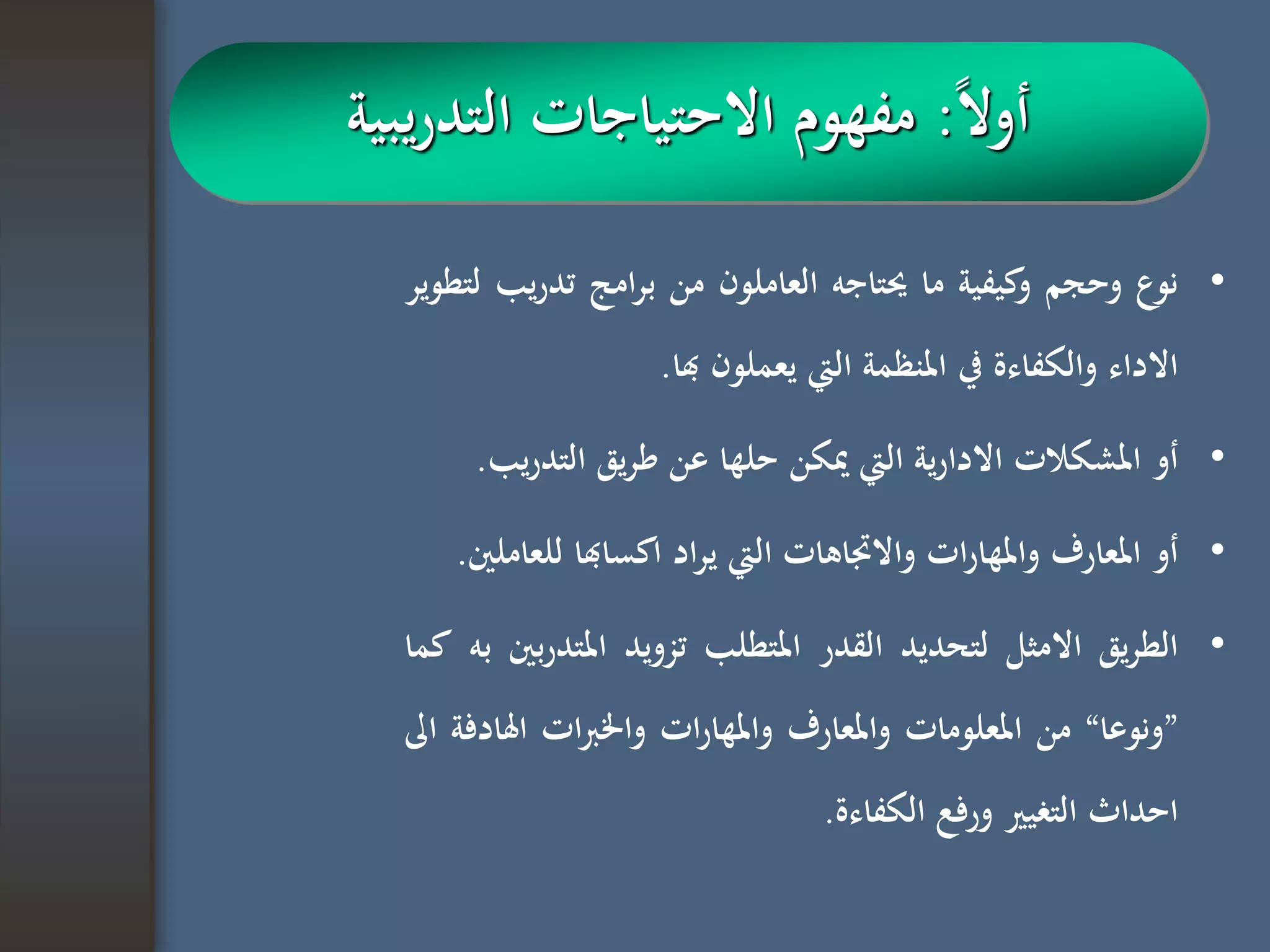 •‫نوع‬‫وحجم‬‫كيفية‬‫و‬‫ما‬‫حيتاجه‬‫العاملون‬‫من‬‫امج‬‫ر‬‫ب‬‫ي‬‫ر‬‫تد‬‫ب‬‫لتطوير‬
‫االداء‬‫والكفاءة‬‫يف‬‫املنظمة‬‫اليت‬‫يعملون‬‫هبا‬.
•‫أو‬‫املشكالت‬‫ية‬‫ر‬‫االدا‬‫اليت‬‫ميكن‬‫حلها‬‫عن‬‫يق‬‫ر‬‫ط‬‫التدر‬‫يب‬.
•‫أو‬‫املعارف‬‫ات‬‫ر‬‫واملها‬‫واالجتاهات‬‫اليت‬‫اد‬‫ر‬‫ي‬‫اكساهبا‬‫ل‬‫لعاملني‬.
•‫يق‬‫ر‬‫الط‬‫االمثل‬‫لتحديد‬‫القدر‬‫املتطلب‬‫تزويد‬‫املتد‬‫بني‬‫ر‬‫به‬‫كما‬
”‫ونوعا‬“‫من‬‫املعلومات‬‫واملعارف‬‫ات‬‫ر‬‫واملها‬‫ات‬‫رب‬‫واخل‬‫اهل‬‫ادفة‬‫اىل‬
‫احداث‬‫التغيري‬‫ورفع‬‫الكفاءة‬.
‫ا‬‫ال‬‫أو‬:‫يبية‬‫ر‬‫التد‬ ‫االحتياجات‬ ‫مفهوم‬
 