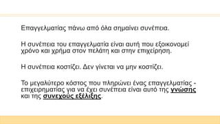 Επαγγελματίας πάνω από όλα σημαίνει συνέπεια.
Η συνέπεια του επαγγελματία είναι αυτή που εξοικονομεί
χρόνο και χρήμα στον πελάτη και στην επιχείρηση.
Η συνέπεια κοστίζει. Δεν γίνεται να μην κοστίζει.
Το μεγαλύτερο κόστος που πληρώνει ένας επαγγελματίας -
επιχειρηματίας για να έχει συνέπεια είναι αυτό της γνώσης
και της συνεχούς εξέλιξης.
 
