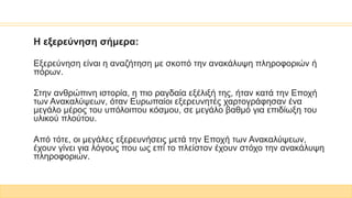Η εξερεύνηση σήμερα:
Εξερεύνηση είναι η αναζήτηση με σκοπό την ανακάλυψη πληροφοριών ή
πόρων.
Στην ανθρώπινη ιστορία, η πιο ραγδαία εξέλιξή της, ήταν κατά την Εποχή
των Ανακαλύψεων, όταν Ευρωπαίοι εξερευνητές χαρτογράφησαν ένα
μεγάλο μέρος του υπόλοιπου κόσμου, σε μεγάλο βαθμό για επιδίωξη του
υλικού πλούτου.
Από τότε, οι μεγάλες εξερευνήσεις μετά την Εποχή των Ανακαλύψεων,
έχουν γίνει για λόγους που ως επί το πλείστον έχουν στόχο την ανακάλυψη
πληροφοριών.
 