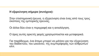 Η εξερεύνηση σήμερα (συνέχεια):
Στην επιστημονική έρευνα, η εξερεύνηση είναι ένας από τους τρεις
σκοπούς της εμπειρικής έρευνας.
Οι άλλοι δύο είναι η περιγραφή και η αιτιολόγηση.
Ο όρος αυτός αρκετές φορές χρησιμοποιείται και μεταφορικά.
Για παράδειγμα, ένα άτομο μπορεί να μιλήσει για την εξερεύνηση
του διαδικτύου, του ωκεανού, της συμπεριφοράς των ανθρώπων
κλπ.
 