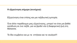 Η εξερεύνηση σήμερα (συνέχεια):
Εξερεύνηση είναι επίσης και μια ταξιδιωτική εμπειρία.
Ένα άλλο παράδειγμα μιας εξερεύνησης, μπορεί να είναι μια βαθιά
κατάδυση σε ένα ταξίδι, για να βρεθεί νέα ή διαφορετική ζωή στη
θάλασσα.
Το ίδιο συμβαίνει και με τα σπήλαια και τα ναυάγια!!!
 