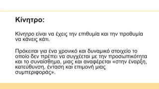 Κίνητρο:
Κίνητρο είναι να έχεις την επιθυμία και την προθυμία
να κάνεις κάτι.
Πρόκειται για ένα χρονικό και δυναμικό στοιχείο το
οποίο δεν πρέπει να συγχέεται με την προσωπικότητα
και το συναίσθημα, μιας και αναφέρεται «στην έναρξη,
κατεύθυνση, ένταση και επιμονή μιας
συμπεριφοράς».
 