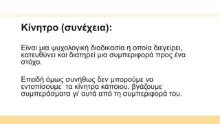 Κίνητρο (συνέχεια):
Είναι μια ψυχολογική διαδικασία η οποία διεγείρει,
κατευθύνει και διατηρεί μια συμπεριφορά προς ένα
στόχο.
Επειδή όμως συνήθως δεν μπορούμε να
εντοπίσουμε τα κίνητρα κάποιου, βγάζουμε
συμπεράσματα γι’ αυτά από τη συμπεριφορά του.
 