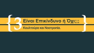 { }3Είναι Επικίνδυνο ή Όχι;;;
Κουλτούρα και Νοοτροπία.
 