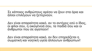 Σε κάποιος ανθρώπους αρέσει να ζουν στα όρια και
άλλοι επιλέγουν να ξεπερνούν.
Δεν είναι απαραίτητα κακό, αν το αντέχεις εσύ ο ίδιος,
οι φίλοι σου, η οικογένειά σου, τα παιδιά σου και οι
άνθρωποι που σε αγαπούν!
Δεν είναι απαραίτητα κακό, αν δεν επηρεάζεται η
σωματική και νοητική υγεία άλλου/ων ανθρώπων!
 