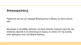 Απαγορεύσεις
Πρόκειται για την μη παροχή δικαιώματος ή άδειας να κάνει κανείς
κάτι.
Αρνούμαι ή εμποδίζω κάποιον να κάνει κάποια ενέργεια έχοντας την
ανάλογη εξουσία ή το απαιτούμενο κύρος το οποίο επί της ουσίας
είναι φραγμός στην ελευθερία δράσης.
 