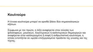 Κουλτούρα
H έννοια κουλτούρα μπορεί να ορισθεί βάσει δύο σημασιολογικών
αξόνων.
Σύμφωνα με τον πρώτο, η λέξη αναφέρεται στον σύνολο των
φιλοσοφικών, μουσικών, λογοτεχνικών ή καλλιτεχνικών δημιουργιών και
αναφέρεται στην καλλιεργημένη ή σοφή ή ανθρωπιστική κουλτούρα, η
οποία εντοπίζεται σε υψηλά επεξεργασμένα προϊόντα της γνώσης και της
τέχνης.
 
