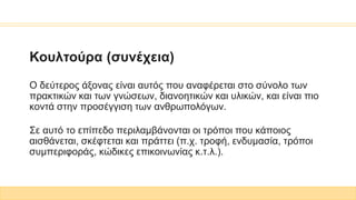Κουλτούρα (συνέχεια)
Ο δεύτερος άξονας είναι αυτός που αναφέρεται στο σύνολο των
πρακτικών και των γνώσεων, διανοητικών και υλικών, και είναι πιο
κοντά στην προσέγγιση των ανθρωπολόγων.
Σε αυτό το επίπεδο περιλαμβάνονται οι τρόποι που κάποιος
αισθάνεται, σκέφτεται και πράττει (π.χ. τροφή, ενδυμασία, τρόποι
συμπεριφοράς, κώδικες επικοινωνίας κ.τ.λ.).
 