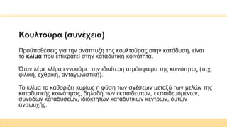 Κουλτούρα (συνέχεια)
Προϋποθέσεις για την ανάπτυξη της κουλτούρας στην κατάδυση, είναι
το κλίμα που επικρατεί στην καταδυτική κοινότητα.
Όταν λέμε κλίμα εννοούμε την ιδιαίτερη ατμόσφαιρα της κοινότητας (π.χ.
φιλική, εχθρική, ανταγωνιστική).
Το κλίμα το καθορίζει κυρίως η φύση των σχέσεων μεταξύ των μελών της
καταδυτικής κοινότητας, δηλαδή των εκπαιδευτών, εκπαιδευόμενων,
συνοδών καταδύσεων, ιδιοκτητών καταδυτικών κέντρων, δυτών
αναψυχής.
 