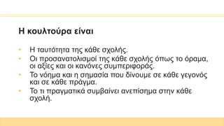 Η κουλτούρα είναι
• Η ταυτότητα της κάθε σχολής.
• Οι προσανατολισμοί της κάθε σχολής όπως το όραμα,
οι αξίες και οι κανόνες συμπεριφοράς.
• Το νόημα και η σημασία που δίνουμε σε κάθε γεγονός
και σε κάθε πράγμα.
• Το τι πραγματικά συμβαίνει ανεπίσημα στην κάθε
σχολή.
 
