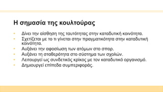Η σημασία της κουλτούρας
• Δίνει την αίσθηση της ταυτότητας στην καταδυτική κοινότητα.
• Σχετίζεται με το τι γίνεται στην πραγματικότητα στην καταδυτική
κοινότητα.
• Αυξάνει την αφοσίωση των ατόμων στο σπορ.
• Αυξάνει τη σταθερότητα στο σύστημα των σχολών.
• Λειτουργεί ως συνδετικός κρίκος με τον καταδυτικό οργανισμό.
• Δημιουργεί επίπεδα συμπεριφοράς.
 