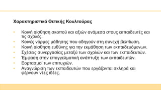 Χαρακτηριστικά Θετικής Κουλτούρας
• Κοινή αίσθηση σκοπού και αξιών ανάμεσα στους εκπαιδευτές και
τις σχολές.
• Κοινές νόρμες μάθησης που οδηγούν στη συνεχή βελτίωση.
• Κοινή αίσθηση ευθύνης για την εκμάθηση των εκπαιδευόμενων.
• Σχέσεις συνεργασίας μεταξύ των σχολών και των εκπαιδευτών.
• Έμφαση στην επαγγελματική ανάπτυξη των εκπαιδευτών.
• Εορτασμοί των επιτυχιών.
• Αναγνώριση των εκπαιδευτών που εργάζονται σκληρά και
φέρνουν νέες ιδέες.
 