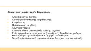Χαρακτηριστικά Αρνητικής Κουλτούρας
• Απουσία κοινού σκοπού.
• Αίσθηση απογοήτευσης και ματαίωσης.
• Απομόνωση.
• Ομαδοποίηση σε κλίκες.
• Αρνητικές νόρμες.
• Απουσία πίστης στην πρόοδο και στην εργασία.
• Επίρριψη ευθυνών στους άλλους (εκπαιδευτές, Dive Master, μαθητές,
κοινότητα) για την αποτυχία και τα χαμηλά αποτελέσματα.
• Τυπική – όχι ουσιαστική εργασία από τους δύτες και τους εκπαιδευτές.
 