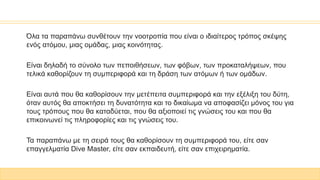 Όλα τα παραπάνω συνθέτουν την νοοτροπία που είναι ο ιδιαίτερος τρόπος σκέψης
ενός ατόμου, μιας ομάδας, μιας κοινότητας.
Είναι δηλαδή το σύνολο των πεποιθήσεων, των φόβων, των προκαταλήψεων, που
τελικά καθορίζουν τη συμπεριφορά και τη δράση των ατόμων ή των ομάδων.
Είναι αυτά που θα καθορίσουν την μετέπειτα συμπεριφορά και την εξέλιξη του δύτη,
όταν αυτός θα αποκτήσει τη δυνατότητα και το δικαίωμα να αποφασίζει μόνος του για
τους τρόπους που θα καταδύεται, που θα αξιοποιεί τις γνώσεις του και που θα
επικοινωνεί τις πληροφορίες και τις γνώσεις του.
Τα παραπάνω με τη σειρά τους θα καθορίσουν τη συμπεριφορά του, είτε σαν
επαγγελματία Dive Master, είτε σαν εκπαιδευτή, είτε σαν επιχειρηματία.
 
