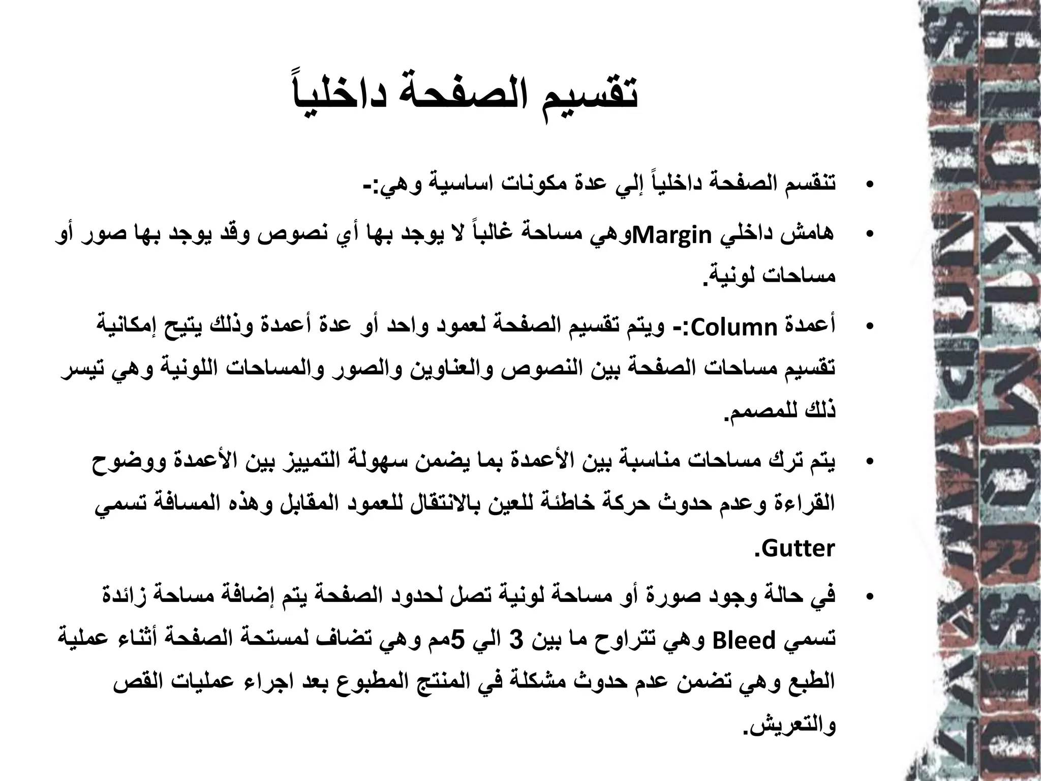 ‫داخهيا‬ ‫انظفحت‬ ‫تقسيى‬
•‫وهي‬ ‫اساسية‬ ‫مكونات‬ ‫عدة‬ ‫إلي‬ ً‫ا‬‫داخلي‬ ‫الصفحة‬ ‫تنقسم‬:-
•‫داخلي‬ ‫هامش‬Margin‫أو‬ ‫صور‬ ‫بها‬ ‫يوجد‬ ‫وقد‬ ‫نصوص‬ ‫أي‬ ‫بها‬ ‫يوجد‬ ‫ال‬ ً‫ا‬‫غالب‬ ‫مساحة‬ ‫وهي‬
‫لونية‬ ‫مساحات‬.
•‫أعمدة‬Column:-‫إمكانية‬ ‫يتيح‬ ‫وذلك‬ ‫أعمدة‬ ‫عدة‬ ‫أو‬ ‫واحد‬ ‫لعمود‬ ‫الصفحة‬ ‫تقسيم‬ ‫ويتم‬
‫تيسر‬ ‫وهي‬ ‫اللونية‬ ‫والمساحات‬ ‫والصور‬ ‫والعناوين‬ ‫النصوص‬ ‫بين‬ ‫الصفحة‬ ‫مساحات‬ ‫تقسيم‬
‫للمصمم‬ ‫ذلك‬.
•‫ووضوح‬ ‫األعمدة‬ ‫بين‬ ‫التمييز‬ ‫سهولة‬ ‫يضمن‬ ‫بما‬ ‫األعمدة‬ ‫بين‬ ‫مناسبة‬ ‫مساحات‬ ‫ترك‬ ‫يتم‬
‫تسمي‬ ‫المسافة‬ ‫وهذه‬ ‫المقابل‬ ‫للعمود‬ ‫باالنتقال‬ ‫للعين‬ ‫خاطئة‬ ‫حركة‬ ‫حدوث‬ ‫وعدم‬ ‫القراءة‬
Gutter.
•‫زائدة‬ ‫مساحة‬ ‫إضافة‬ ‫يتم‬ ‫الصفحة‬ ‫لحدود‬ ‫تصل‬ ‫لونية‬ ‫مساحة‬ ‫أو‬ ‫صورة‬ ‫وجود‬ ‫حالة‬ ‫في‬
‫تسمي‬Bleed‫بين‬ ‫ما‬ ‫تتراوح‬ ‫وهي‬3‫الي‬5‫عملية‬ ‫أثناء‬ ‫الصفحة‬ ‫لمستحة‬ ‫تضاف‬ ‫وهي‬ ‫مم‬
‫القص‬ ‫عمليات‬ ‫اجراء‬ ‫بعد‬ ‫المطبوع‬ ‫المنتج‬ ‫في‬ ‫مشكلة‬ ‫حدوث‬ ‫عدم‬ ‫تضمن‬ ‫وهي‬ ‫الطبع‬
‫والتعريش‬.
 