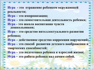 Игра - это отражение ребенком окружающей
реальности;
Игра – это импровизация;
Игра – это самостоятельная деятельность ребенка;
Игра - это школа воспитания чувств
дошкольников;
Игра – это средство интеллектуального развития
ребенка;
Игра – действенное средство коррекции нарушений;
Игра – это способ развития детского воображения и
творческих способностей;
Игра – это подготовка ребенка к взрослой жизни;
Игра – это работа ребенка над самим собой.
 