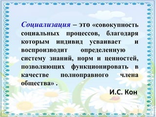 Социализация – это «совокупность
социальных процессов, благодаря
которым индивид усваивает и
воспроизводит определенную
систему знаний, норм и ценностей,
позволяющих функционировать в
качестве полноправного члена
общества» .
И.С. Кон
 