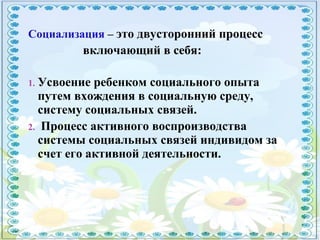 Социализация – это двусторонний процесс
включающий в себя:
1. Усвоение ребенком социального опыта
путем вхождения в социальную среду,
систему социальных связей.
2. Процесс активного воспроизводства
системы социальных связей индивидом за
счет его активной деятельности.
 