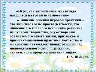 «Игра, как затопленная Атлантида
находится на грани исчезновения»
«Лишение ребёнка игровой практики –
это лишение его не просто детскости, это
лишение его главного источника развития:
импульсов творчества, одухотворения
осваиваемого опыта жизни, признаков и
примет социальной практики, богатства и
микроклимата коллективных отношений,
индивидуального самопогружения,
активизации процесса познания мира».
С.А. Шмаков.
 