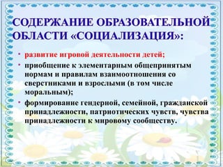  развитие игровой деятельности детей;
 приобщение к элементарным общепринятым
нормам и правилам взаимоотношения со
сверстниками и взрослыми (в том числе
моральным);
 формирование гендерной, семейной, гражданской
принадлежности, патриотических чувств, чувства
принадлежности к мировому сообществу.
 