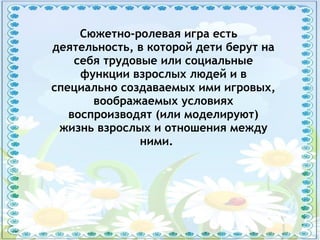 Сюжетно-ролевая игра есть
деятельность, в которой дети берут на
себя трудовые или социальные
функции взрослых людей и в
специально создаваемых ими игровых,
воображаемых условиях
воспроизводят (или моделируют)
жизнь взрослых и отношения между
ними.
 
