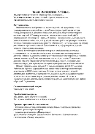 Тема: «Осторожно! Огонь!».
Вид проекта:групповой, среднесрочный(2недели).
Участники проекта:дети средней группы, воспитатель.
Продолжительность проекта:2 недели.
Актуальность.
Возникновение пожаров из-за шалости детей, а в результате — их
травмированиеи даже гибель — проблемаострая, требующая четких
скоординированныхдействийвзрослых. По данным органов пожарной
охраны, каждый 6-7 пожар возникает из-за детских шалостей; 60 %
пострадавшихот пожаров – дети, 3/4 из них – дошкольники. Актуальность
данной темы связана с тем, что у детей этого возрастаотсутствуетзащитная
психологическая реакция на пожарную обстановку. Поэтому важно не просто
рассказать о противопожарнойбезопасности, но сформировать у детей
правила поведения при пожаре.
Знание и соблюдениепротивопожарныхтребованийтолько тогда
становятся естественнымив поведении человека, когда они привиты с
детства. Именно в дошкольном возрастевозникаютблагоприятныеусловия
для воспитания у ребенка чувстваопасностиперед огнем. Реализация
данного проекта предполагает возможность рассказать ипоказать как
созидательную, так и разрушительную сторонуодногои того же явления.
Проект организованс детьми 4 -5 лет, количество детей 23 человека.
Реализация проекта осуществлялась через специально организованную
деятельность:ООД, тематические беседы, чтение художественной
литературы; совместнуюдеятельность педагогас детьми: дидактические
игры, сюжетно-ролевыеигры, рассматриваниекартин. А также в
самостоятельнойдеятельности, просмотр с детьми мультфильмов из серии
«Аркадий Паровозов».
Основополагающий вопрос.
Огонь друг или враг?
Проблемные вопросы.
Что делать, если случиться пожар?
Что делать, чтобы никогдане было пожара?
Продукт проектной деятельности:
- созданиеигрового пространствапо теме (самостоятельныесюжетно-
ролевые, режиссерскиеигры);
- сюжетно-ролевая игра «Пожарники»;
-развлечение «Минутки безопасностис Зайчиком-Побегайчиком»;
- аппликация «Пожар в городе».
 