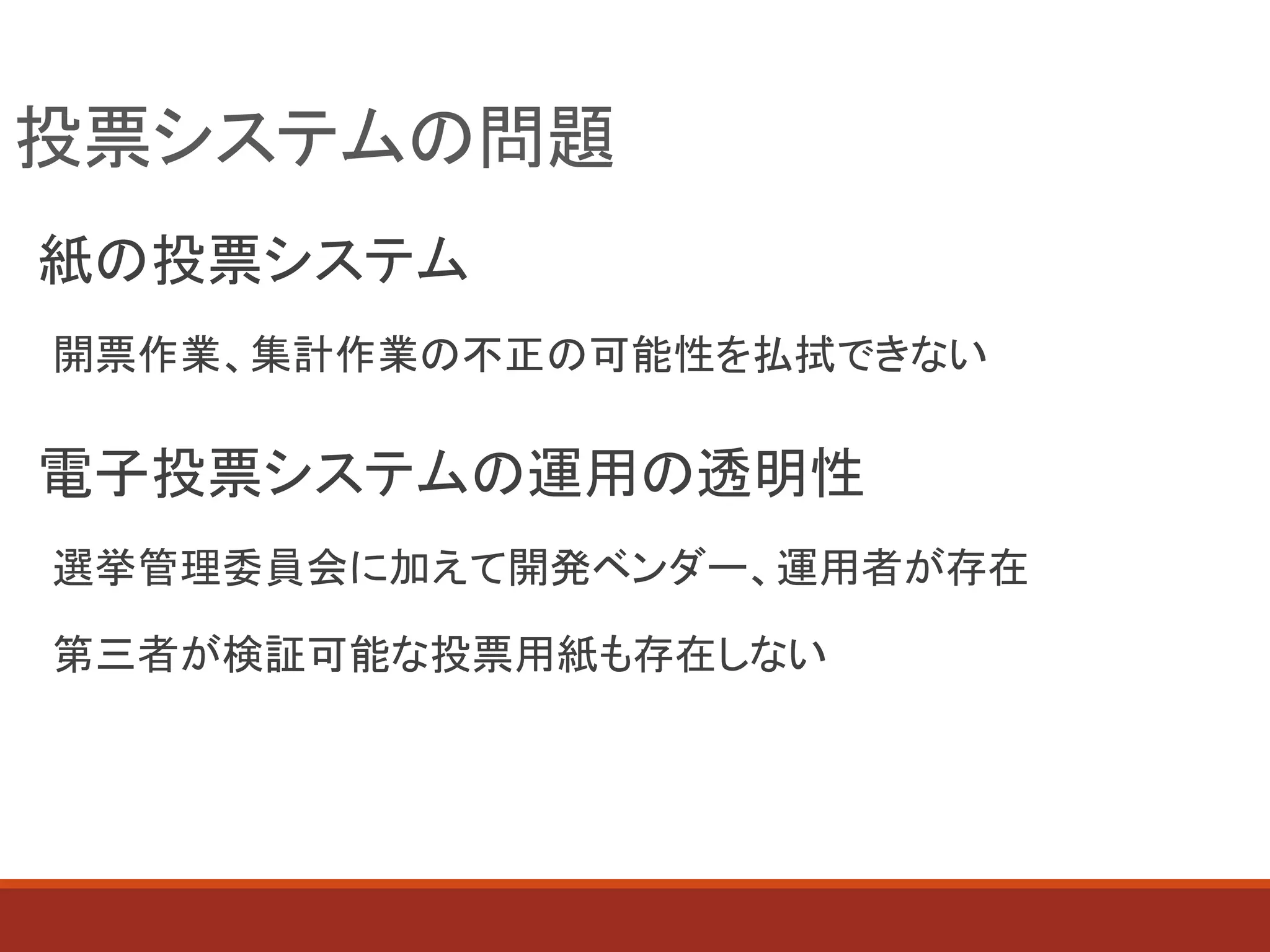 投票システムの問題
紙の投票システム
開票作業、集計作業の不正の可能性を払拭できない
電子投票システムの運用の透明性
選挙管理委員会に加えて開発ベンダー、運用者が存在
第三者が検証可能な投票用紙も存在しない
 