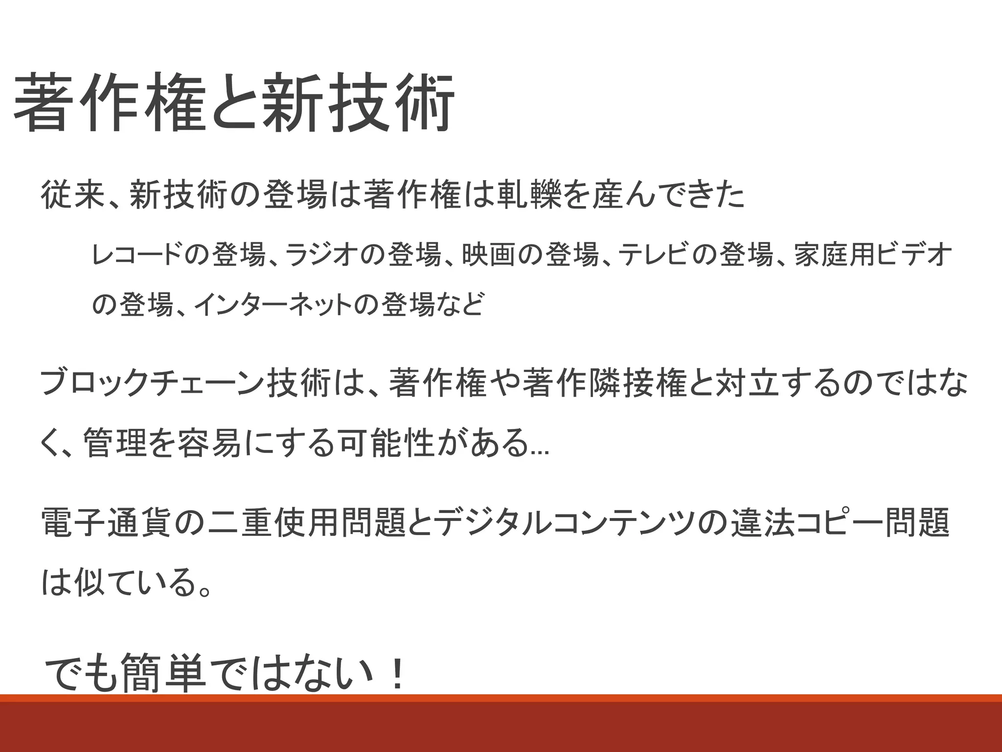 著作権と新技術
従来、新技術の登場は著作権は軋轢を産んできた
レコードの登場、ラジオの登場、映画の登場、テレビの登場、家庭用ビデオ
の登場、インターネットの登場など
ブロックチェーン技術は、著作権や著作隣接権と対立するのではな
く、管理を容易にする可能性がある...
電子通貨の二重使用問題とデジタルコンテンツの違法コピー問題
は似ている。
でも簡単ではない！
 