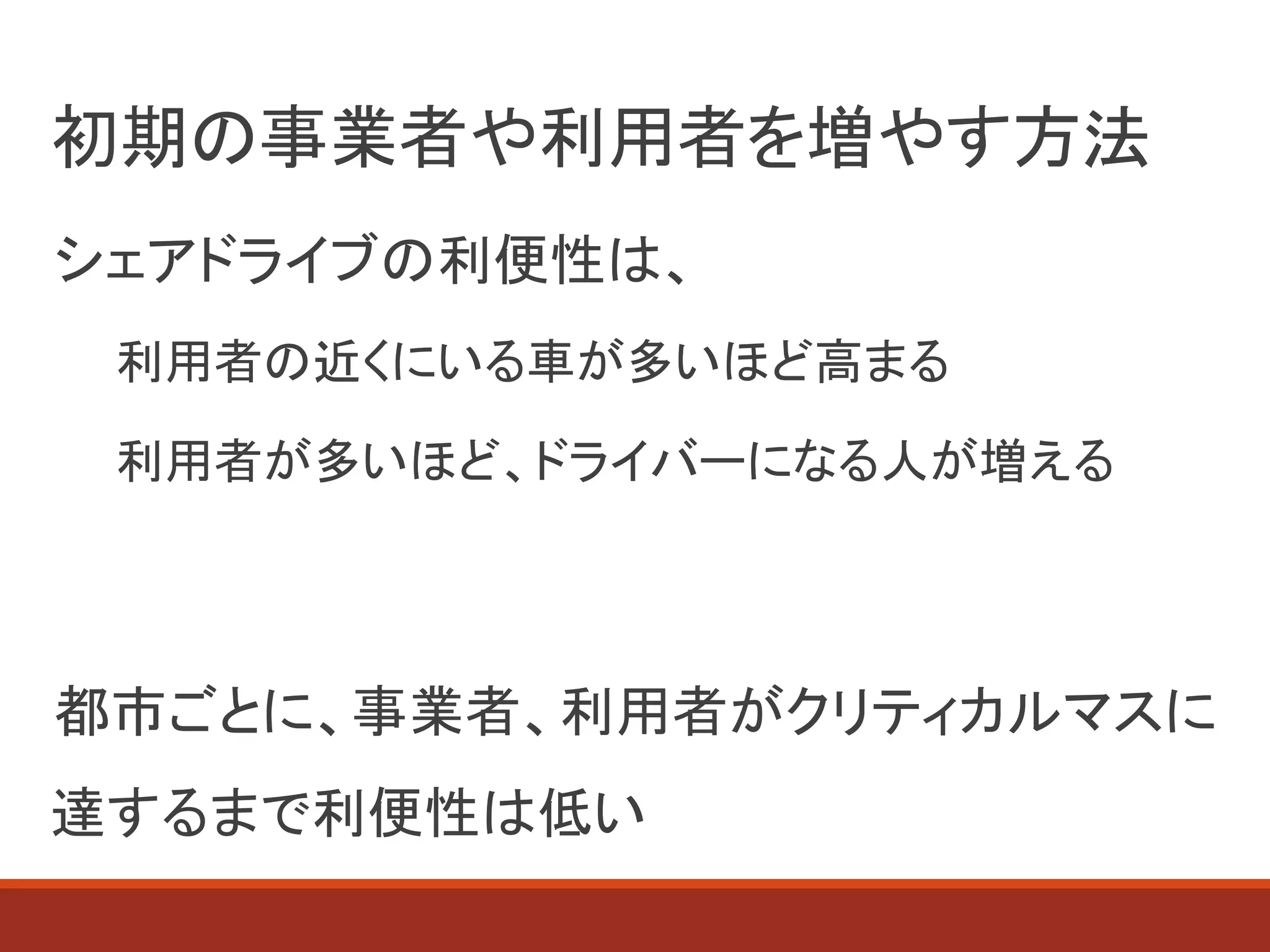 初期の事業者や利用者を増やす方法
シェアドライブの利便性は、
利用者の近くにいる車が多いほど高まる
利用者が多いほど、ドライバーになる人が増える
都市ごとに、事業者、利用者がクリティカルマスに
達するまで利便性は低い
 