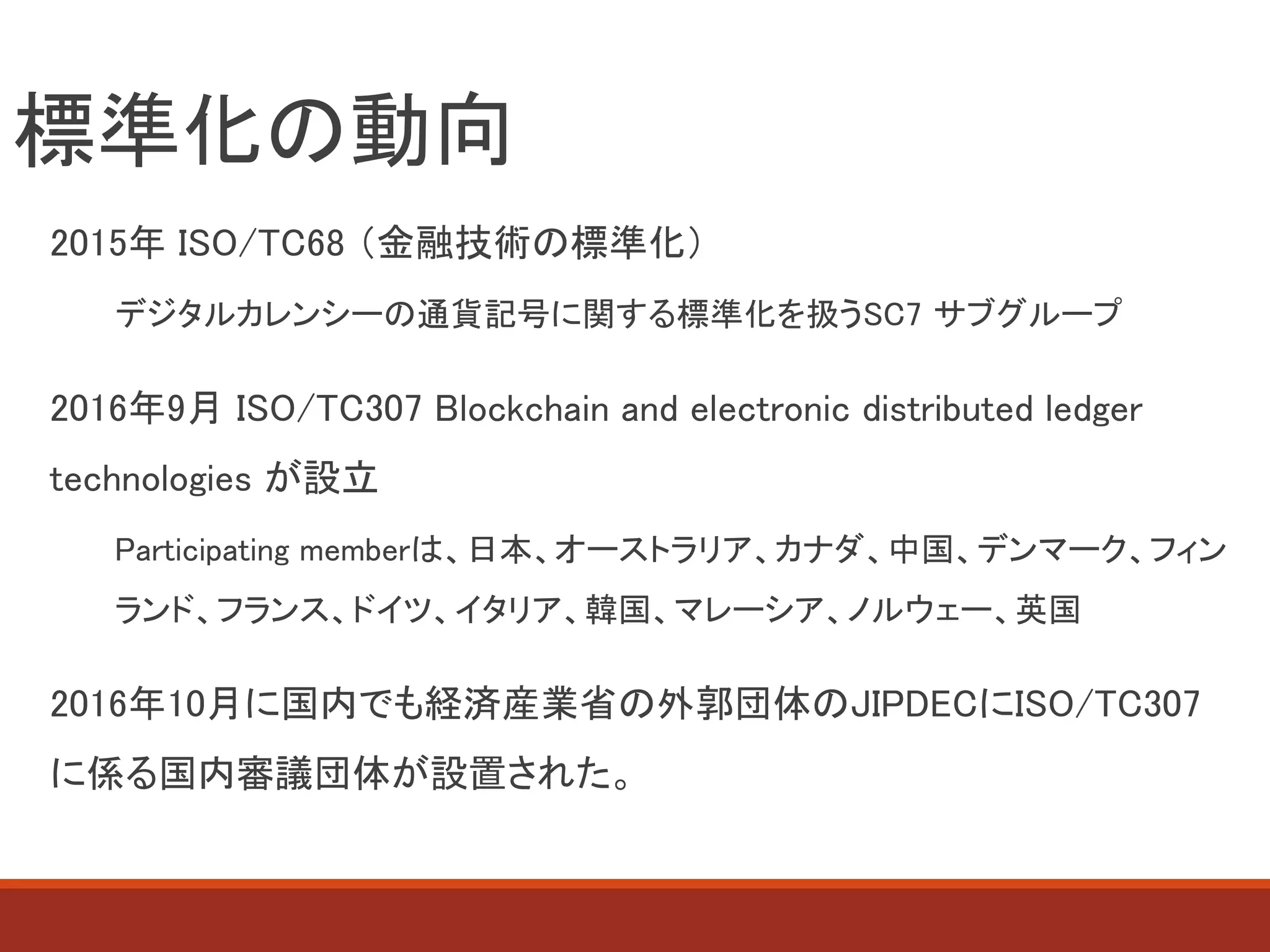 標準化の動向
2015年 ISO/TC68 （金融技術の標準化）
デジタルカレンシーの通貨記号に関する標準化を扱うSC7 サブグループ
2016年9月 ISO/TC307 Blockchain and electronic distributed ledger
technologies が設立
Participating memberは、日本、オーストラリア、カナダ、中国、デンマーク、フィン
ランド、フランス、ドイツ、イタリア、韓国、マレーシア、ノルウェー、英国
2016年10月に国内でも経済産業省の外郭団体のJIPDECにISO/TC307
に係る国内審議団体が設置された。
 