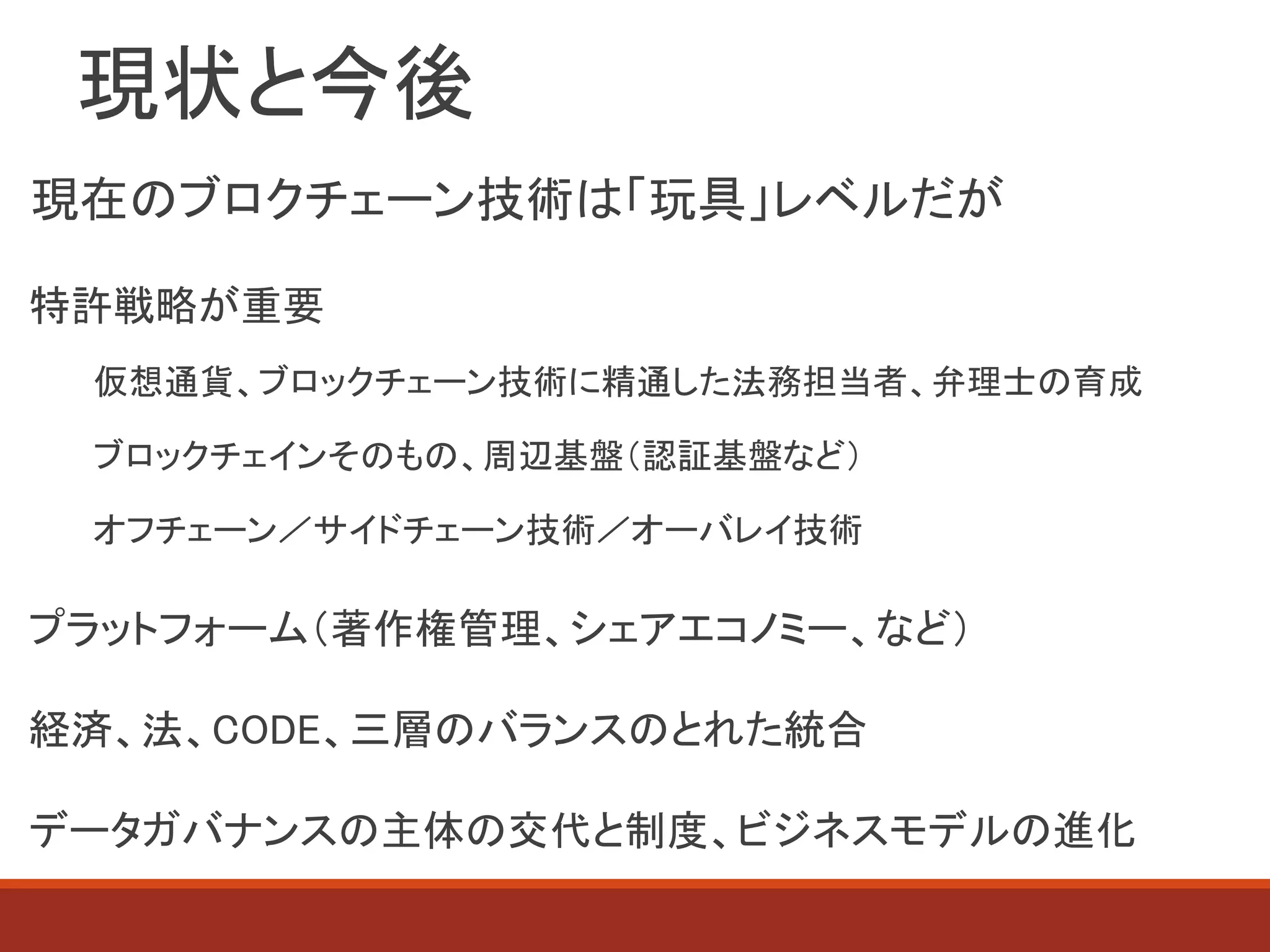 現状と今後
現在のブロクチェーン技術は「玩具」レベルだが
特許戦略が重要
仮想通貨、ブロックチェーン技術に精通した法務担当者、弁理士の育成
ブロックチェインそのもの、周辺基盤（認証基盤など）
オフチェーン／サイドチェーン技術／オーバレイ技術
プラットフォーム（著作権管理、シェアエコノミー、など）
経済、法、CODE、三層のバランスのとれた統合
データガバナンスの主体の交代と制度、ビジネスモデルの進化
 