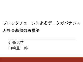 ブロックチェーンによるデータガバナンス
と社会基盤の再構築
近畿大学
山崎重一郎
 