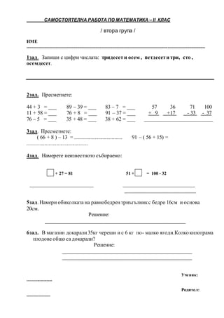 САМОСТОЯТЕЛНА РАБОТА ПО МАТЕМАТИКА – ІІ КЛАС
/ втора група /
ИМЕ
..............................................................................................................................................................
1зад. Запиши с цифри числата: тридесети осем , петдесети три, сто ,
осемдесет.
2зад. Пресметнете:
44 + 3 = ___ 89 – 39 = ___ 83 – 7 = ___ 57 36 71 100
11 + 58 = ___ 76 + 8 = ___ 91 – 37 = ___ + 9 +17 - 33 - 37
76 – 5 = ___ 35 + 48 = ___ 38 + 62 = ___ __________________________
3зад. Пресметнете:
( 66 + 8 ) – 13 = .................................... 91 – ( 56 + 15) =
..............................................
4зад. Намерете неизвестното събираемо:
. + 27 = 81 51 + = 100 - 32
________________________ ___________________________
___________________________
5зад. Намери обиколката на равнобедрентриъгълникс бедро 16см и основа
20см.
Решение:
_____________________________________________________
6зад. В магазин докарали35кг череши и с 6 кг по- малко ягоди.Колкокилограма
плодове общо са докарали?
Решение:
_________________________________________________
_________________________________________________
Ученик:
........................
Родител:
.....................
 