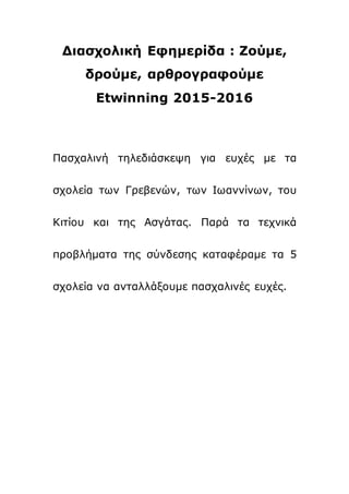 Διασχολική Εφημερίδα : Ζούμε,
δρούμε, αρθρογραφούμε
Etwinning 2015-2016
Πασχαλινή τηλεδιάσκεψη για ευχές με τα
σχολεία των Γρεβενών, των Ιωαννίνων, του
Κιτίου και της Ασγάτας. Παρά τα τεχνικά
προβλήματα της σύνδεσης καταφέραμε τα 5
σχολεία να ανταλλάξουμε πασχαλινές ευχές.
 