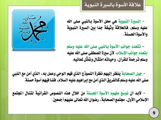 ‫النبوية‬ ‫بالسرية‬ ‫األسوة‬ ‫عالقة‬
9
-ٗ‫السري‬ْ٘ٓ‫اليب‬ٍٕ‫حمل‬ْٗ‫األس‬‫بالييب‬ٙ‫صل‬‫اهلل‬
ُٔ‫عل‬،‫ّسله‬٘‫فالعالق‬٘‫ّثٔق‬‫جدا‬‫بني‬ٗ‫السري‬ْ٘ٓ‫اليب‬
ْٗ‫ّاألس‬٘‫احلسي‬.
-‫تتعدد‬‫جْاىب‬ْٗ‫األس‬‫بالييب‬ٙ‫صل‬‫اهلل‬ُٔ‫عل‬‫ّسله‬
‫بتعدد‬‫جْاىب‬‫اإلسالو‬،ٌ‫أل‬ٗ‫سري‬ٙ‫املصطف‬ٙ‫صل‬‫اهلل‬ُٔ‫عل‬
‫ّسله‬٘‫تسمج‬،ٌ‫للقسآ‬ُ‫ّحٔات‬‫امتجال‬‫ّل‬‫ج‬‫ّمت‬ُٔ‫ملعاى‬.
-‫جٔل‬٘‫الصخاب‬‫ٓيظس‬‫إلَٔه‬ٗ‫ىظس‬‫الينْذج‬ٖ‫الر‬‫فَه‬ٕ‫الْح‬‫ّعنل‬،ُ‫ب‬ٖ‫الر‬ً‫آم‬‫مع‬‫الييب‬
ٙ‫صل‬‫اهلل‬ُٔ‫عل‬‫ّسله‬‫كالفسٓق‬ٖ‫الر‬ً‫آم‬‫مع‬‫إبسأٍه‬ُٔ‫عل‬،‫السالو‬‫فليا‬‫فَٔه‬ْٗ‫أس‬٘‫حسي‬.
-‫البد‬ٌ‫أ‬‫ّع‬‫س‬ْ‫ى‬‫مفَْو‬ْٗ‫األس‬٘‫احلسي‬ً‫م‬‫خالل‬ِ‫ٍر‬‫اليصْص‬٘ٔ‫القسآى‬‫لتيال‬‫اجملتنع‬
ٕ‫اإلسالم‬،‫األّل‬‫جمتنع‬،٘‫الصخاب‬ٌ‫زضْا‬‫اهلل‬‫تعاىل‬‫علَٔه‬‫أمجعني‬.
 