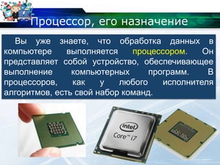 Процессор, его назначение
Вы уже знаете, что обработка данных в
компьютере выполняется процессором. Он
представляет собой устройство, обеспечивающее
выполнение компьютерных программ. В
процессоров, как у любого исполнителя
алгоритмов, есть свой набор команд.
 