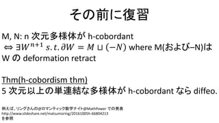 その前に復習
M, N: n 次元多様体が h-cobordant
⇔ ∃𝑊 𝑛+1
𝑠. 𝑡. 𝜕𝑊 = 𝑀 ⊔ −𝑁 where M(および–N)は
W の deformation retract
Thm(h-cobordism thm)
5 次元以上の単連結な多様体が h-cobordant なら diffeo.
例えば、リングさんの@ロマンティック数学ナイト@MathPower での発表
http://www.slideshare.net/matsumoring/20161005h-66804213
を参照
 