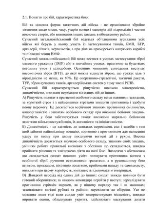 2.1. Поняття про бій, характеристика бою.
Бій як основна форма тактичних дій військ - це організоване збройне
зіткнення щодо місця, часу, ударів вогню і маневрів дій підрозділів і частин
воюючих сторін, або виконання інших завдань в обмеженому районі.
Сучасний загальновійськовий бій ведеться об’єднаними зусиллями усіх
військ які беруть у ньому участь із застосуванням танків, БМП, БТР,
артилерії, літаків, вертольотів, а при діях на приморських напрямках кораблі
та підводні човни ВМФ.
Сучасний загальновійськовий бій може вестися в умовах застосування зброї
масового ураження (ЗМУ) або в звичайних умовах, практично за будь-яких
погодних умов і цілодобово. Основним чинником сьогодення виступає
високоточна зброя (ВТЗ), до якої можна віднести зброю, що уражає ціль з
вірогідністю не менш, як 80%. Це оперативно-стратегічні, тактичні ракети,
ТУР, зброя сучасних танків, артилерійських систем у тому числі РСЗВ.
Сучасний бій характеризується рішучістю високою маневреністю,
динамічністю, швидким переходом від одних дій до інших.
А) Рішучість полягає в прагненні особового складу всіма наявними заходами,
за короткий строк і з найменшими втратами знищити противника і здобути
повну перемогу. Це досягається всебічним знанням противника сміливістю,
наполегливістю і завзятям особового складу при виконані бойових завдань.
Рішучість у бою забезпечується також високими морально бойовими
якостями військовослужбовців, їх активністю та ініціативністю.
Б) Динамічність - це здатність до швидких переміщень сил і засобів з тим
щоб зайняти найвигіднішу позицію, порівняно з противником для нанесення
удару по ньому при цьому поєднуючи вогневі дії з рухом. Висока
динамічність досягається виучкою особового складу, знанням своїх завдань,
умінням робити правильні висновки з обставин що складаються, швидко
приймати рішення та злагоджено діяти на полі бою. Виходячи з обстановки
що складається солдат повинен уміти знищувати противника вогнем з
особистої зброї, ручними осколковими гранатами, а в рукопашному бою
штиком, прикладом, піхотною лопаткою, прийомами нападу та самозахисту,
виявляти при цьому хоробрість, кмітливість і допомагати товаришам.
В) Швидкий перехід від одних дій до інших: солдат завжди повинен бути
готовий оборонятися; за наказом командира перейти у наступ; переслідувати
противника стрімкім маршем, як у пішому порядку так і на машинах;
захоплювати вигідні рубежі та райони; переходити до оборони. Усе це
можливе лише тоді коли солдат уміє використовувати місцевість, швидко
виривати окопи, обладнувати укриття, здійснювати маскування долати
 