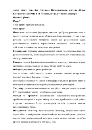 Автор уроку: Бурдейна Людмила Володимирівна, учитель фізики
Кінецьпільської ЗОШ І-ІІІ ступенів, спеціаліст вищої категорії
Предмет: фізика
Клас: 7
Тема уроку. Густина речовини.
Мета уроку.
Навчальна: продовжити формувати уявлення про будову речовини; ввести
поняття густини речовини;вчити обчислюватий порівнювати густини різних
речовин, застосовувати теоретичні знання для розв’язування задач,
удосконалювати навички користуватися фізичними приладами для
здійснення досліджень та проведення вимірювань.
Розвивальна: розвивати експериментальні уміння і дослідницькі навички;
розвивати мислення, шляхом удосконалення мислительних операцій аналізу,
синтезу, порівняння.
Виховна: сприятиформуванню політехнічного кругозору; викликати інтерес
школярів до фізики, бажання до самостійного здобуття знань.
Очікуванірезультати: учень (учениця):
знає й розуміє: зміст поняття густини речовини, одиниці вимірювання
фізичної величини, формулу густини;
уміє: застосовувати набуті знання в процесі розв'язування фізичних задач та
виконання експериментальних робіт; користуватися ареометром.
Тип уроку: уроквивчення навчального матеріалу з використанням елементів
ІКТ, технологій групового і проблемного навчання.
Методи та прийоми: дослідницький, пояснювально-ілюстративний,
проблемно-пошуковий, вправа «Колір настрою», проблемні ситуації, робота
в групах, евристична бесіда, демонстрація дослідів, розповідь вчителя,
самооцінювання, бесіда.
Обладнання: комп'ютер, мультимедійний проектор, інтерактивна дошка,
терези, тіла для зважування однаковогооб’єму, виготовленіз різних речовин,
тіла для зважування однакової маси, виготовлені з різних речовин, дерев’яні
бруски, склянки з молоком та розчином солі.
 